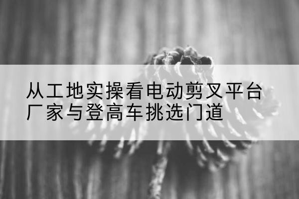 鄠邑电动剪叉升降平台厂家-从工地实操看电动剪叉平台厂家与登高车挑选门道