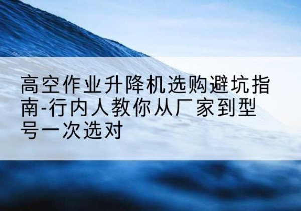 鄠邑升降平台厂家-高空作业升降机选购避坑指南-行内人教你从厂家到型号一次选对