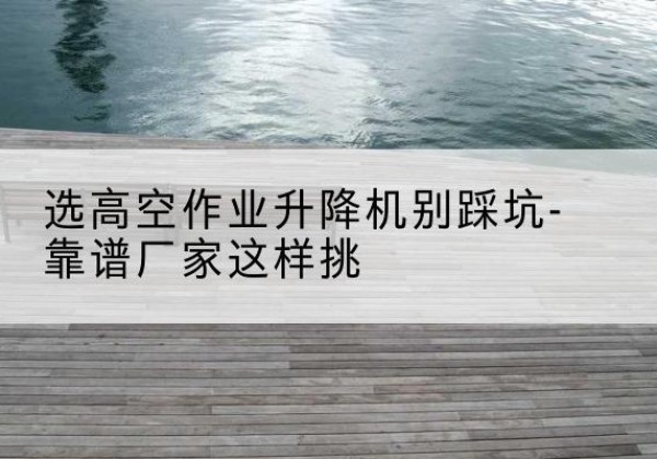 鄠邑剪叉式升降机厂家-选高空作业升降机别踩坑-靠谱厂家这样挑