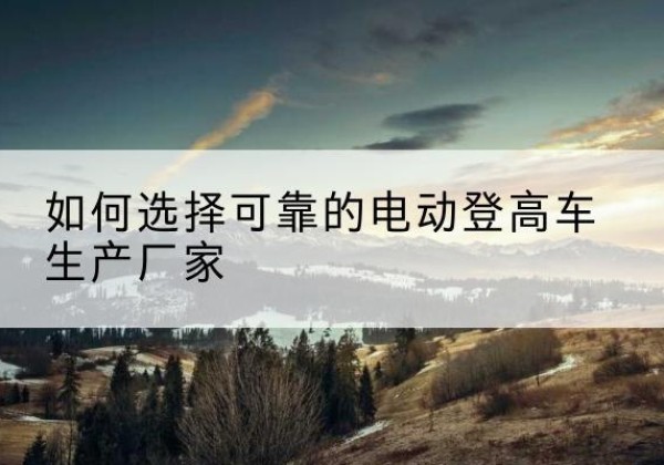 鄠邑电动登高车厂家-如何选择可靠的电动登高车生产厂家
