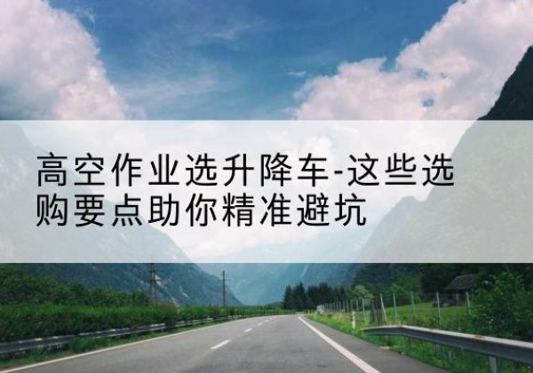 鄠邑升降车厂家-高空作业选升降车-这些选购要点助你*避坑