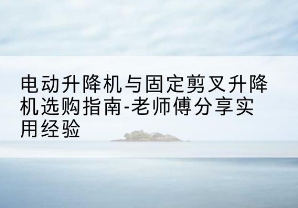 鄠邑电动升降机怎么选-电动升降机与固定剪叉升降机选购指南-老师傅分享实用经验