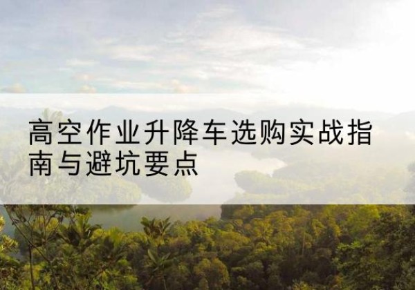 鄠邑升降车怎么选-高空作业升降车选购实战指南与避坑要点