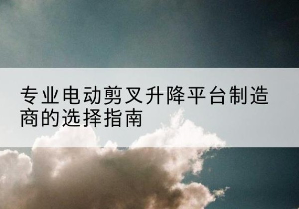鄠邑电动剪叉升降平台厂家-专业电动剪叉升降平台制造商的选择指南